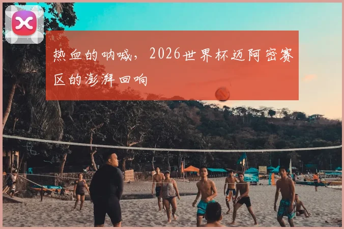 热血的呐喊，2026世界杯迈阿密赛区的澎湃回响