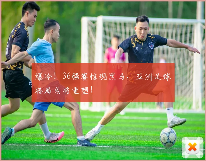 爆冷！36强赛惊现黑马，亚洲足球格局或将重塑！