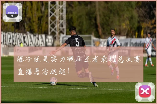 爆冷还是实力碾压王者荣耀总决赛直播悬念迭起！