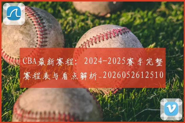 CBA最新赛程：2024-2025赛季完整赛程表与看点解析_20260526125103_20260702040242