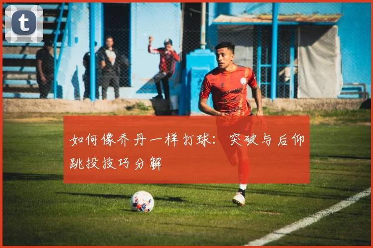 如何像乔丹一样打球：突破与后仰跳投技巧分解