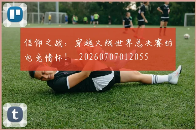信仰之战，穿越火线世界总决赛的电竞情怀！_20260707012055