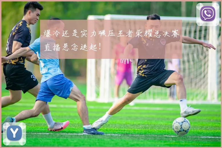 爆冷还是实力碾压王者荣耀总决赛直播悬念迭起！
