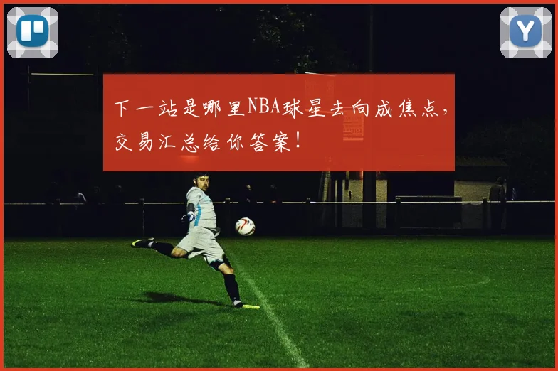 下一站是哪里NBA球星去向成焦点，交易汇总给你答案！