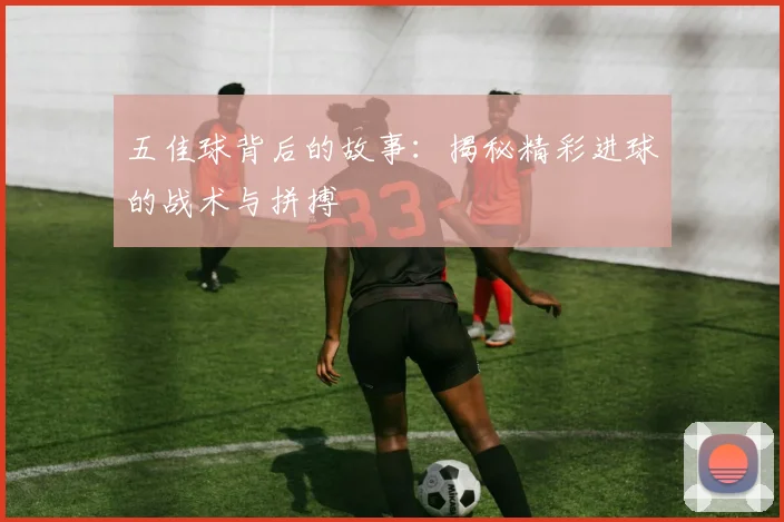 五佳球背后的故事:揭秘精彩进球的战术与拼搏